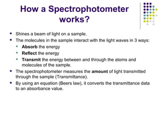 How a Spectrophotometer
works?







Shines a beam of light on a sample.
The molecules in the sample interact with the light waves in 3 ways:
 Absorb the energy
 Reflect the energy
 Transmit the energy between and through the atoms and
molecules of the sample.
The spectrophotometer measures the amount of light transmitted
through the sample (Transmittance).
By using an equation (Beers law), it converts the transmittance data
to an absorbance value.

 