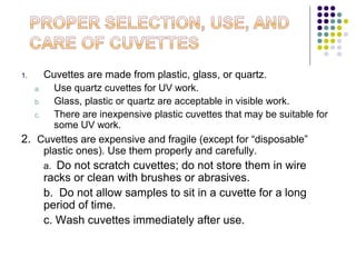Cuvettes are made from plastic, glass, or quartz.
a.
Use quartz cuvettes for UV work.
b.
Glass, plastic or quartz are acceptable in visible work.
c.
There are inexpensive plastic cuvettes that may be suitable for
some UV work.
2. Cuvettes are expensive and fragile (except for “disposable”
plastic ones). Use them properly and carefully.
1.

Do not scratch cuvettes; do not store them in wire
racks or clean with brushes or abrasives.
b. Do not allow samples to sit in a cuvette for a long
period of time.
c. Wash cuvettes immediately after use.
a.

 