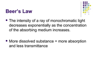 Beer’s Law
 The

intensity of a ray of monochromatic light
decreases exponentially as the concentration
of the absorbing medium increases.

 More

dissolved substance = more absorption
and less transmittance

 