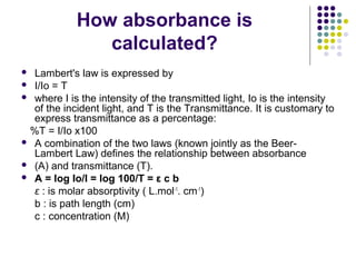 How absorbance is
calculated?
Lambert's law is expressed by
 I/Io = T
 where I is the intensity of the transmitted light, Io is the intensity
of the incident light, and T is the Transmittance. It is customary to
express transmittance as a percentage:
%T = I/Io x100
 A combination of the two laws (known jointly as the BeerLambert Law) defines the relationship between absorbance
 (A) and transmittance (T).
 A = log Io/I = log 100/T = ε c b
ε : is molar absorptivity ( L.mol-1. cm-1)
b : is path length (cm)
c : concentration (M)


 