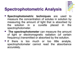 Spectrophotometric Analysis






Spectrophotometric techniques are used to
measure the concentration of solutes in solution by
measuring the amount of light that is absorbed by
the solution in a cuvette placed in the
spectrophotometer.
The spectrophotometer can measure the amount
of light or electromagnetic radiation (of certain
frequency) transmitted or absorbed by the solution.
If there is too much or too little analyte,
spectrophotometer cannot read the absorbance
accurately.

 