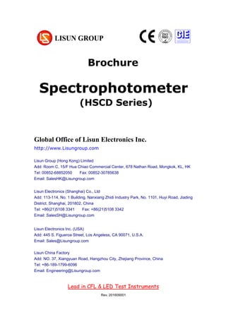 Brochure
Chapter 1 Summarize
(大标题，居中小三加粗，尽量在新一页，用 Chapter 区分)
1. Operating instruction （一级标题，左对齐小四加粗）
According to the requirements of CIE, IESNA and the National’s standard, this
system is a multi-measurement mode spectrophotometer system which can realize
B-β, A-α and C-γ etc through rotating lamps and lanterns.
It test Spatial, light intensity distribution curves on any cross section (can be shown
under the rectangular coordinate system or polar coordinate system), spatial
iso-intensity curve. (正文，段首顶格左对齐 10 号，段落之间空行)
1.1 Explosive material （二级标题，左对齐五号加粗）
According to the requirements of CIE, IESNA and the National’s standard, this
Global Office of Lisun Electronics Inc.
http://www.Lisungroup.com
Lisun Group (Hong Kong) Limited
Add: Room C, 15/F Hua Chiao Commercial Center, 678 Nathan Road, Mongkok, KL, HK
Tel: 00852-68852050 Fax: 00852-30785638
Email: SalesHK@Lisungroup.com
Lisun Electronics (Shanghai) Co., Ltd
Add: 113-114, No. 1 Building, Nanxiang Zhidi Industry Park, No. 1101, Huyi Road, Jiading
District, Shanghai, 201802, China
Tel: +86(21)5108 3341 Fax: +86(21)5108 3342
Email: SalesSH@Lisungroup.com
Lisun Electronics Inc. (USA)
Add: 445 S. Figueroa Street, Los Angeless, CA 90071, U.S.A.
Email: Sales@Lisungroup.com
Lisun China Factory
Add: NO. 37, Xiangyuan Road, Hangzhou City, Zhejiang Province, China
Tel: +86-189-1799-6096
Email: Engineering@Lisungroup.com
Lead in CFL & LED Test Instruments
Rev. 201609001
Spectrophotometer
(HSCD Series)
 