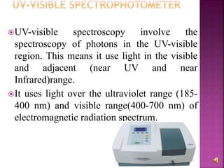 UV-visible spectroscopy involve the
spectroscopy of photons in the UV-visible
region. This means it use light in the visible
and adjacent (near UV and near
Infrared)range.
It uses light over the ultraviolet range (185-
400 nm) and visible range(400-700 nm) of
electromagnetic radiation spectrum.
 