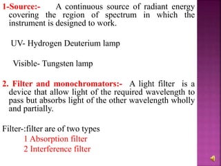 1-Source:- A continuous source of radiant energy
covering the region of spectrum in which the
instrument is designed to work.
UV- Hydrogen Deuterium lamp
Visible- Tungsten lamp
2. Filter and monochromators:- A light filter is a
device that allow light of the required wavelength to
pass but absorbs light of the other wavelength wholly
and partially.
Filter-:filter are of two types
1 Absorption filter
2 Interference filter
 