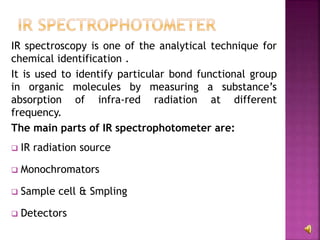 IR spectroscopy is one of the analytical technique for
chemical identification .
It is used to identify particular bond functional group
in organic molecules by measuring a substance’s
absorption of infra-red radiation at different
frequency.
The main parts of IR spectrophotometer are:
 IR radiation source
 Monochromators
 Sample cell & Smpling
 Detectors
 