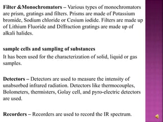 Filter &Monochromators – Various types of monochromators
are prism, gratings and filters. Prisms are made of Potassium
bromide, Sodium chloride or Cesium iodide. Filters are made up
of Lithium Fluoride and Diffraction gratings are made up of
alkali halides.
sample cells and sampling of substances
It has been used for the characterization of solid, liquid or gas
samples.
Detectors – Detectors are used to measure the intensity of
unabsorbed infrared radiation. Detectors like thermocouples,
Bolometers, thermisters, Golay cell, and pyro-electric detectors
are used.
Recorders – Recorders are used to record the IR spectrum.
 