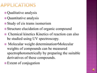  Qualitative analysis
 Quantitative analysis
 Study of cis trams isomerism
 Structure elucidation of organic compound
 Chemical kinetics Kinetics of reaction can also
be studied using UV spectroscopy.
 Molecular weight determination•Molecular
weights of compounds can be measured
spectrophotometrically by preparing the suitable
derivatives of these compounds.
 Extent of conjugation
 