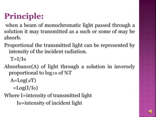 Principle:
when a beam of monochromatic light passed through a
solution it may transmitted as a such or some of may be
absorb.
Proportional the transmitted light can be represented by
intensity of the incident radiation.
T=I/I₀
Absorbance(A) of light through a solution in inversely
proportional to log₁₀ of %T
A=Log(₁∕T)
=Log(I/I₀)
Where I=intensity of transmitted light
I₀=intensity of incident light
 