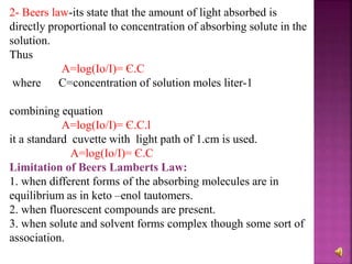 2- Beers law-its state that the amount of light absorbed is
directly proportional to concentration of absorbing solute in the
solution.
Thus
A=log(Io/I)= Є.C
where C=concentration of solution moles liter-1
combining equation
A=log(Io/I)= Є.C.l
it a standard cuvette with light path of 1.cm is used.
A=log(Io/I)= Є.C
Limitation of Beers Lamberts Law:
1. when different forms of the absorbing molecules are in
equilibrium as in keto –enol tautomers.
2. when fluorescent compounds are present.
3. when solute and solvent forms complex though some sort of
association.
 