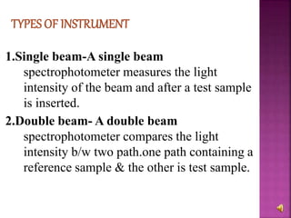 1.Single beam-A single beam
spectrophotometer measures the light
intensity of the beam and after a test sample
is inserted.
2.Double beam- A double beam
spectrophotometer compares the light
intensity b/w two path.one path containing a
reference sample & the other is test sample.
 