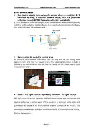 Lisun Electronics Inc. Sales@Lisungroup.com www.Lisungroup.com
-Page 2 -
Brief Introduction
 Our device adopts internationally agreed observe condition D/8
(Diffused lighting, 8 degrees observe angle) and SCI (specular
reflection included)/SCE (specular reflection excluded).
It could be used for color matching for many industries and widely used in painting
industry, textile industry, plastic industry, food industry, building material industry
and other industries for quality control.
 Camera view to catch the testing area
In previous measurement instrument, we can only aim at the testing area
approximately, and this may cause errors. Our spectrophotometers include a
camera in our optical system, and the user can clearly see the tested area to avoid
measurement errors.
 Uses CLEDs light source – spectrally balanced LED light source
LED light source that has balanced intensity across visible spectrum avoids the
spectral deficiency in certain parts of the spectrum in common white LEDs, and
guarantees the speed of the measurement and the accuracy of the results. This
research finding has been published in national leading, SCI included optical journal,
Chinese Optics Letter.
 
