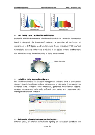 Lisun Electronics Inc. Sales@Lisungroup.com www.Lisungroup.com
-Page 3 -
 ETC Every Time calibration technology
Currently, most instruments use standard white boards for calibration. When white
board is damaged, the instrument’s accuracy or precision will no longer be
guaranteed. In CHN Spec’s spectrophotometers, it uses innovative ETC(Every Test
Calibration); standard white board is included in the optical system, and therefore
has reliable accuracy and repeatability in every measurement.
 Matching color analysis software
Our spectrophotometer has the color management software, which is applicable in
various industries’ quality control and management of color data. It turns color into
numerical data, compares color differences, generates measurement reports.
provides measurement data under different color spaces and customizes color
management for each customer.
 Automatic gloss compensation technology
Different gloss, or different instrument’s lighting or observation conditions will
 