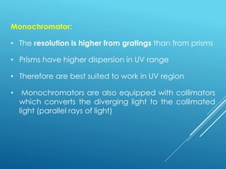 Monochromator:
• The resolution is higher from gratings than from prisms
• Prisms have higher dispersion in UV range
• Therefore are best suited to work in UV region
• Monochromators are also equipped with collimators
which converts the diverging light to the collimated
light (parallel rays of light)
 