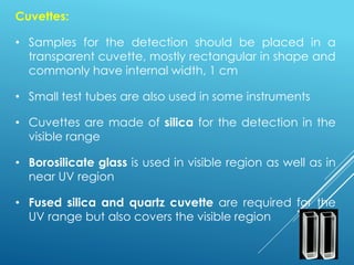 Cuvettes:
• Samples for the detection should be placed in a
transparent cuvette, mostly rectangular in shape and
commonly have internal width, 1 cm
• Small test tubes are also used in some instruments
• Cuvettes are made of silica for the detection in the
visible range
• Borosilicate glass is used in visible region as well as in
near UV region
• Fused silica and quartz cuvette are required for the
UV range but also covers the visible region
 