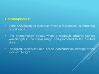 Chromophores:
• is the part/moiety of molecule which is responsible for imparting
absorbance
• This phenomenon occurs when a molecule absorbs certain
wavelength in the visible range and promoted to the excited
state
• Biological molecules also cause conformation change when
exposed to light
 