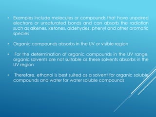 • Examples include molecules or compounds that have unpaired
electrons or unsaturated bonds and can absorb the radiation
such as alkenes, ketones, aldehydes, phenyl and other aromatic
species
• Organic compounds absorbs in the UV or visible region
• For the determination of organic compounds in the UV range,
organic solvents are not suitable as these solvents absorbs in the
UV region
• Therefore, ethanol is best suited as a solvent for organic soluble
compounds and water for water soluble compounds
 
