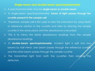 Single-beam and double beam spectrophotometer
➢ A spectrophotometer may be single beam or double beam
➢ In single-beam spectrophotometer, beam of light passes through the
cuvette present in the sample cell
➢ Therefore, sample cell is first used to zero the instrument by using blank
or reference solution in the cuvette and later by placing the sample
cuvette in the same place and the absorbance is recorded
➢ This is to minus the blank absorbance readings from the sample
absorbance readings
➢ In double-beam spectrophotometer, incident light is split into two
beams by half mirror, one beam passes through the reference cuvette
and the other beam passes through the sample cuvette
➢ The transmitted light from both the cuvettes then reaches the
detectors.
 