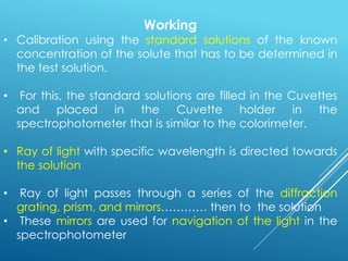 Working
• Calibration using the standard solutions of the known
concentration of the solute that has to be determined in
the test solution.
• For this, the standard solutions are filled in the Cuvettes
and placed in the Cuvette holder in the
spectrophotometer that is similar to the colorimeter.
• Ray of light with specific wavelength is directed towards
the solution
• Ray of light passes through a series of the diffraction
grating, prism, and mirrors………… then to the solution
• These mirrors are used for navigation of the light in the
spectrophotometer
 