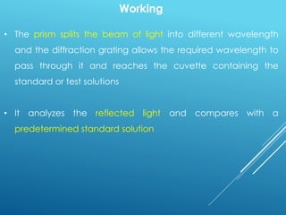 Working
• The prism splits the beam of light into different wavelength
and the diffraction grating allows the required wavelength to
pass through it and reaches the cuvette containing the
standard or test solutions
• It analyzes the reflected light and compares with a
predetermined standard solution
 