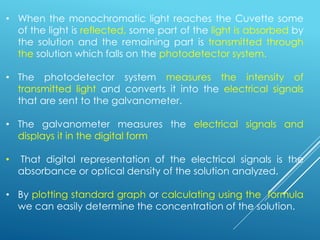 • When the monochromatic light reaches the Cuvette some
of the light is reflected, some part of the light is absorbed by
the solution and the remaining part is transmitted through
the solution which falls on the photodetector system.
• The photodetector system measures the intensity of
transmitted light and converts it into the electrical signals
that are sent to the galvanometer.
• The galvanometer measures the electrical signals and
displays it in the digital form
• That digital representation of the electrical signals is the
absorbance or optical density of the solution analyzed.
• By plotting standard graph or calculating using the formula
we can easily determine the concentration of the solution.
 