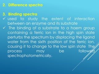 2. Difference spectra
3. Binding spectra
✓ used to study the extent of interaction
between an enzyme and its substrate
✓ The binding of a substrate to a haem group
containing a ferric ion in the high spin state
perturbs the spectrum by displacing the ligand
water from the sixth position of the ferric ion,
causing it to change to the low spin state The
process may be followed
spectrophotometrically.
 