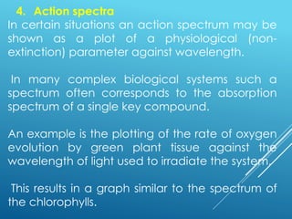 4. Action spectra
In certain situations an action spectrum may be
shown as a plot of a physiological (non-
extinction) parameter against wavelength.
In many complex biological systems such a
spectrum often corresponds to the absorption
spectrum of a single key compound.
An example is the plotting of the rate of oxygen
evolution by green plant tissue against the
wavelength of light used to irradiate the system.
This results in a graph similar to the spectrum of
the chlorophylls.
 