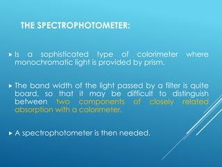 THE SPECTROPHOTOMETER:
 Is a sophisticated type of colorimeter where
monochromatic light is provided by prism.
 The band width of the light passed by a filter is quite
board, so that it may be difficult to distinguish
between two components of closely related
absorption with a colorimeter.
 A spectrophotometer is then needed.
 