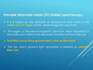 Principle Ultraviolet-visible (UV/Visible) spectroscopy
➢ It is is based on the principle of absorbance and works in the
visible and UV region of the electromagnetic spectrum
➢ This region of the electromagnetic spectrum when absorbed by
the molecule it affects the electronic transition of the molecule
➢ Transition occurs from ground state to the excited state
➢ The law which governs light absorption is referred as Lambert-
Beer Law.
 