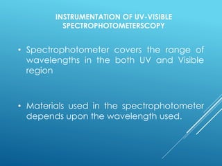 INSTRUMENTATION OF UV-VISIBLE
SPECTROPHOTOMETERSCOPY
• Spectrophotometer covers the range of
wavelengths in the both UV and Visible
region
• Materials used in the spectrophotometer
depends upon the wavelength used.
 