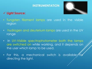 INSTRUMENTATION
✓ Light Source:
• Tungsten filament lamps are used in the visible
region
• hydrogen and deuterium lamps are used in the UV
range
• In UV-Visible spectrophotometer both the lamps
are switched on while working, and it depends on
the user which lamp to be used.
• For this, a mechanical switch is available for
directing the light.
 