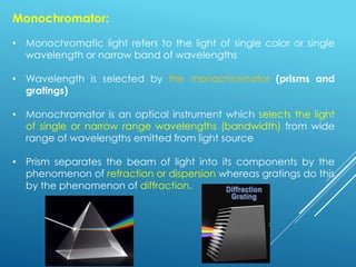Monochromator:
• Monochromatic light refers to the light of single color or single
wavelength or narrow band of wavelengths
• Wavelength is selected by the monochromator (prisms and
gratings)
• Monochromator is an optical instrument which selects the light
of single or narrow range wavelengths (bandwidth) from wide
range of wavelengths emitted from light source
• Prism separates the beam of light into its components by the
phenomenon of refraction or dispersion whereas gratings do this
by the phenomenon of diffraction.
 