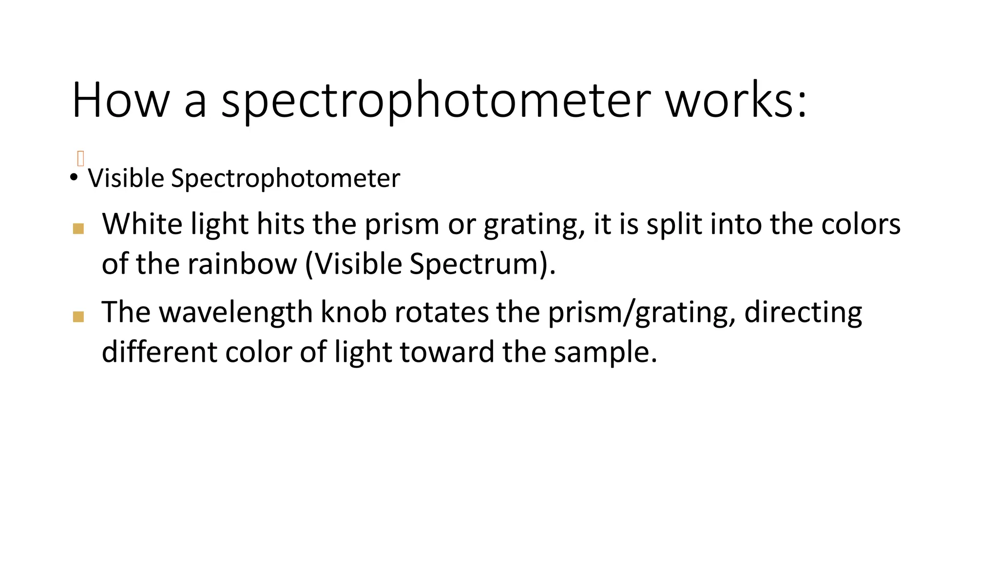 How a spectrophotometer works:
• Visible Spectrophotometer
■ White light hits the prism or grating, it is split into the colors
of the rainbow (Visible Spectrum).
■ The wavelength knob rotates the prism/grating, directing
different color of light toward the sample.
 