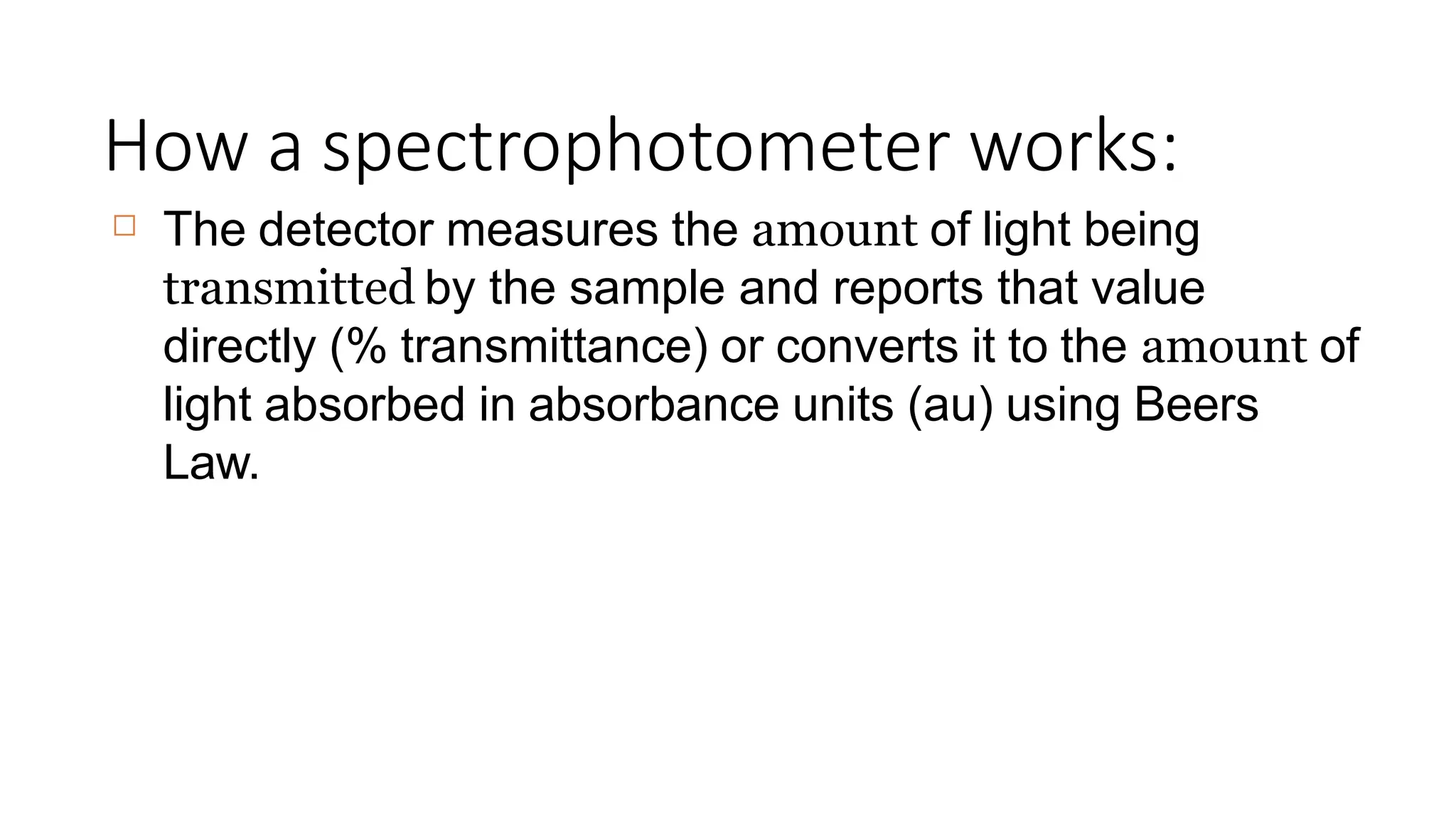 How a spectrophotometer works:
☐ The detector measures the amount of light being
transmitted by the sample and reports that value
directly (% transmittance) or converts it to the amount of
light absorbed in absorbance units (au) using Beers
Law.
 