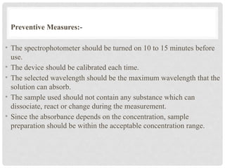 Preventive Measures:-
• The spectrophotometer should be turned on 10 to 15 minutes before
use.
• The device should be calibrated each time.
• The selected wavelength should be the maximum wavelength that the
solution can absorb.
• The sample used should not contain any substance which can
dissociate, react or change during the measurement.
• Since the absorbance depends on the concentration, sample
preparation should be within the acceptable concentration range.
 