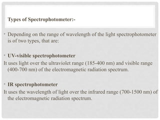Types of Spectrophotometer:-
• Depending on the range of wavelength of the light spectrophotometer
is of two types, that are:
• UV-visible spectrophotometer
It uses light over the ultraviolet range (185-400 nm) and visible range
(400-700 nm) of the electromagnetic radiation spectrum.
• IR spectrophotometer
It uses the wavelength of light over the infrared range (700-1500 nm) of
the electromagnetic radiation spectrum.
 