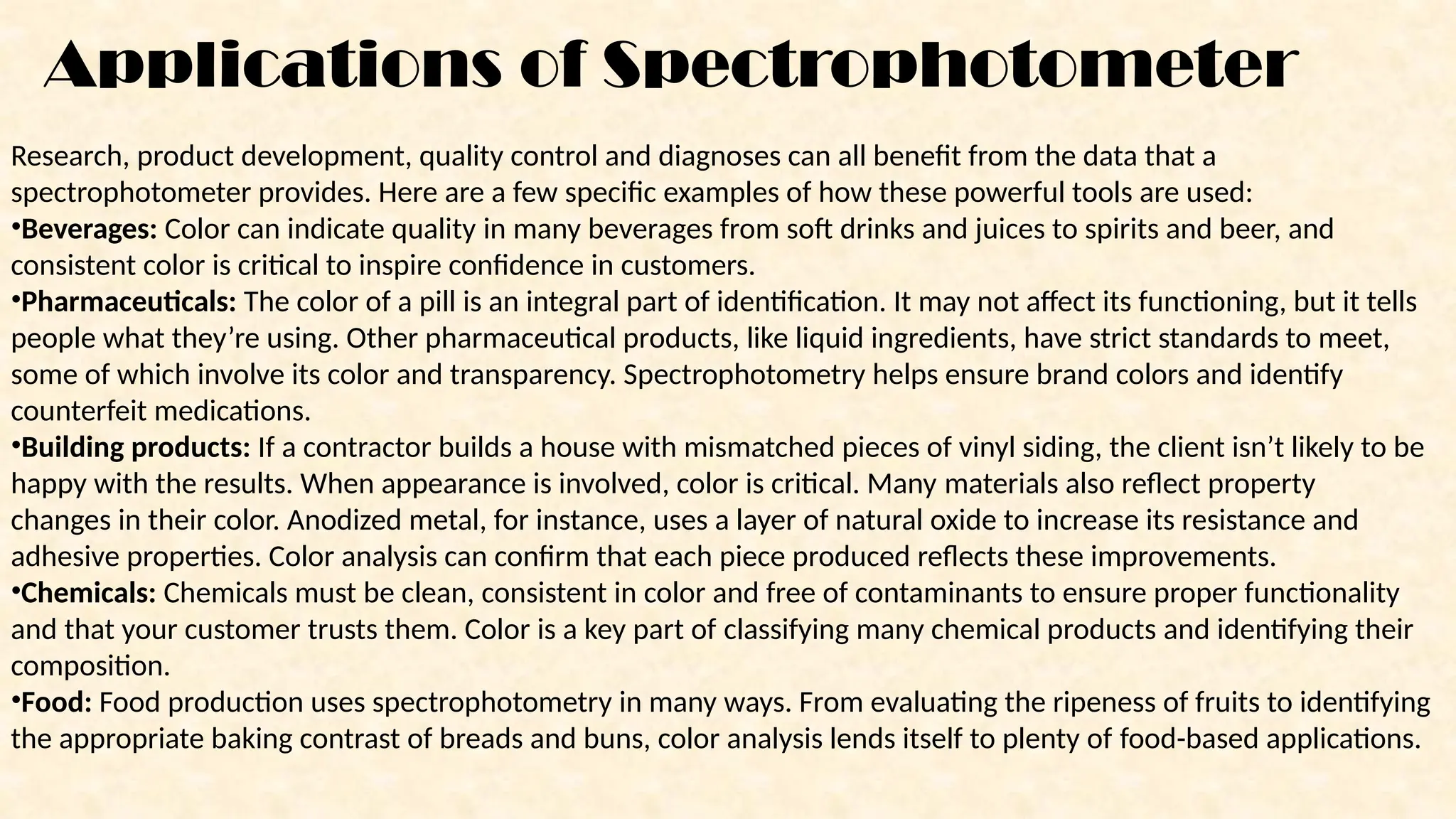 Applications of Spectrophotometer
Research, product development, quality control and diagnoses can all benefit from the data that a
spectrophotometer provides. Here are a few specific examples of how these powerful tools are used:
•Beverages: Color can indicate quality in many beverages from soft drinks and juices to spirits and beer, and
consistent color is critical to inspire confidence in customers.
•Pharmaceuticals: The color of a pill is an integral part of identification. It may not affect its functioning, but it tells
people what they’re using. Other pharmaceutical products, like liquid ingredients, have strict standards to meet,
some of which involve its color and transparency. Spectrophotometry helps ensure brand colors and identify
counterfeit medications.
•Building products: If a contractor builds a house with mismatched pieces of vinyl siding, the client isn’t likely to be
happy with the results. When appearance is involved, color is critical. Many materials also reflect property
changes in their color. Anodized metal, for instance, uses a layer of natural oxide to increase its resistance and
adhesive properties. Color analysis can confirm that each piece produced reflects these improvements.
•Chemicals: Chemicals must be clean, consistent in color and free of contaminants to ensure proper functionality
and that your customer trusts them. Color is a key part of classifying many chemical products and identifying their
composition.
•Food: Food production uses spectrophotometry in many ways. From evaluating the ripeness of fruits to identifying
the appropriate baking contrast of breads and buns, color analysis lends itself to plenty of food-based applications.
 