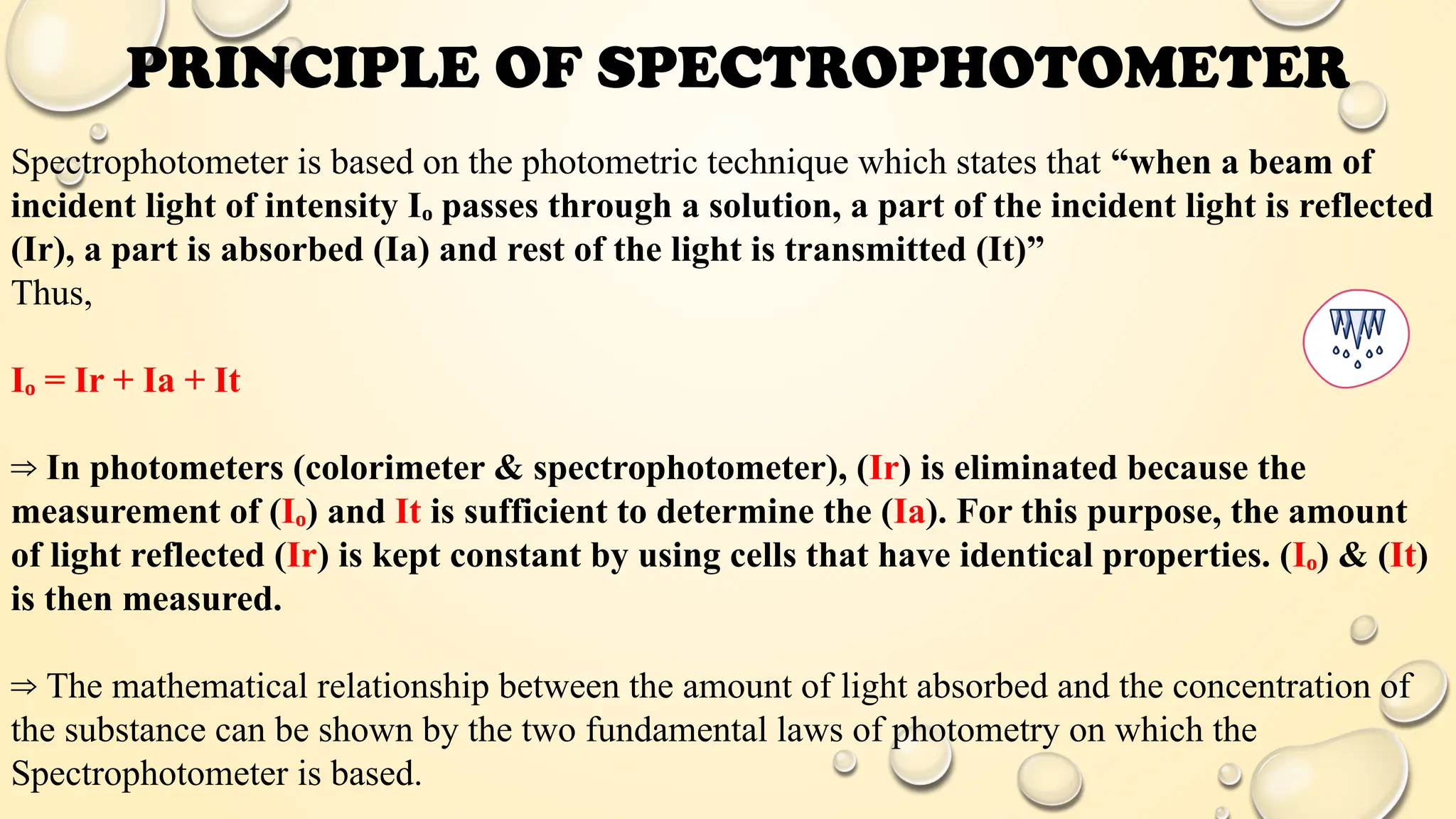 Spectrophotometer is based on the photometric technique which states that “when a beam of
incident light of intensity Iₒ passes through a solution, a part of the incident light is reflected
(Ir), a part is absorbed (Ia) and rest of the light is transmitted (It)”
Thus,
Iₒ = Ir + Ia + It
⇒ In photometers (colorimeter & spectrophotometer), (Ir) is eliminated because the
measurement of (Iₒ) and It is sufficient to determine the (Ia). For this purpose, the amount
of light reflected (Ir) is kept constant by using cells that have identical properties. (Iₒ) & (It)
is then measured.
⇒ The mathematical relationship between the amount of light absorbed and the concentration of
the substance can be shown by the two fundamental laws of photometry on which the
Spectrophotometer is based.
PRINCIPLE OF SPECTROPHOTOMETER
 
