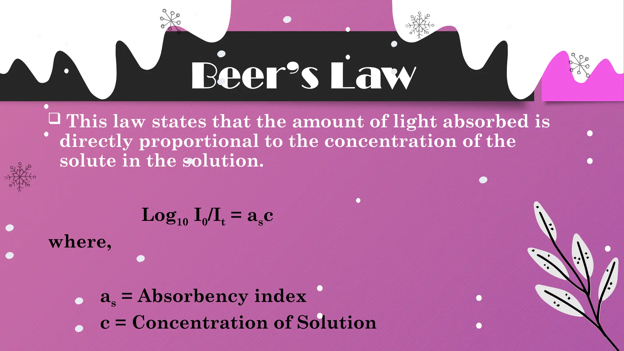 Beer’s Law
 This law states that the amount of light absorbed is
directly proportional to the concentration of the
solute in the solution.
Log10 I0/It = asc
where,
as = Absorbency index
c = Concentration of Solution
 