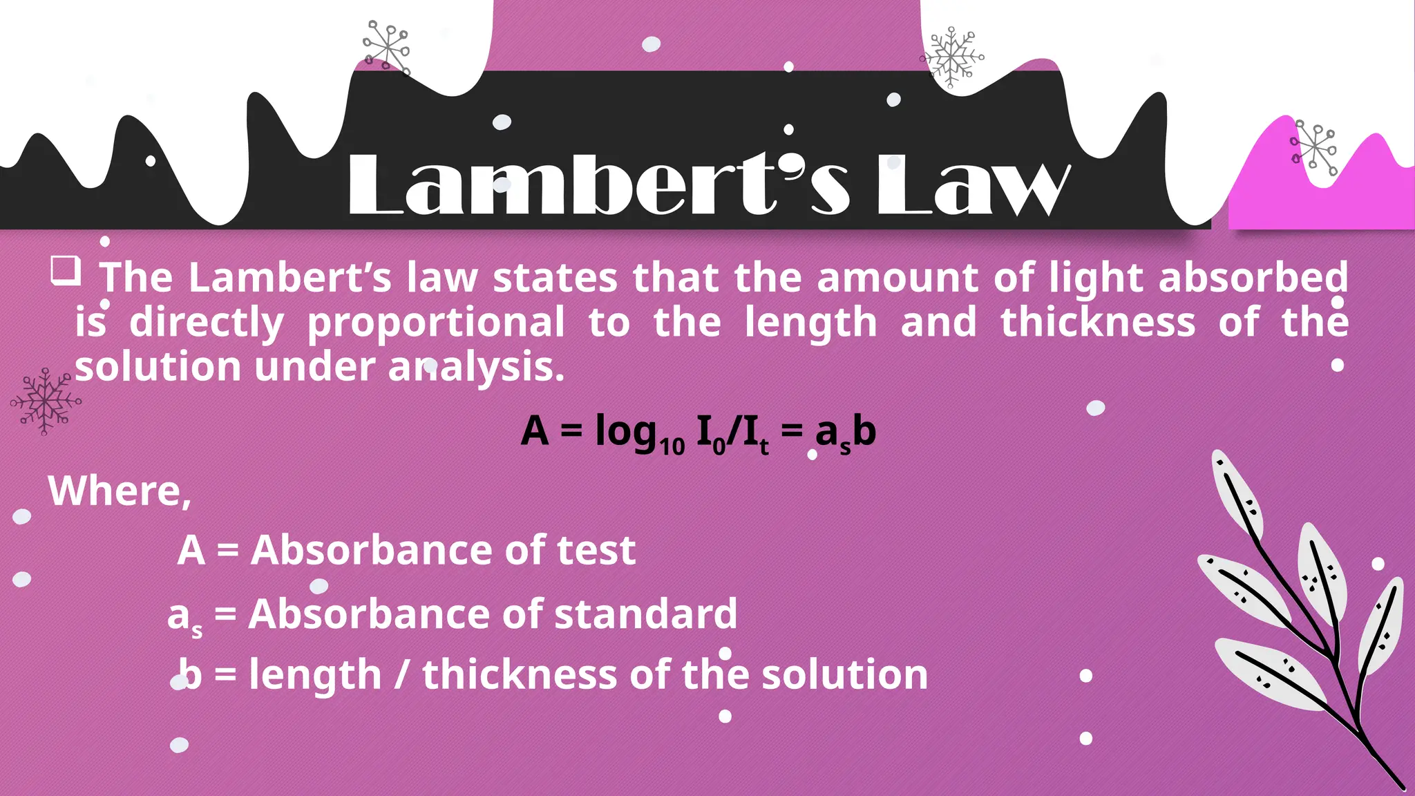 Lambert’s Law
 The Lambert’s law states that the amount of light absorbed
is directly proportional to the length and thickness of the
solution under analysis.
A = log10 I0/It = asb
Where,
A = Absorbance of test
as = Absorbance of standard
b = length / thickness of the solution
 