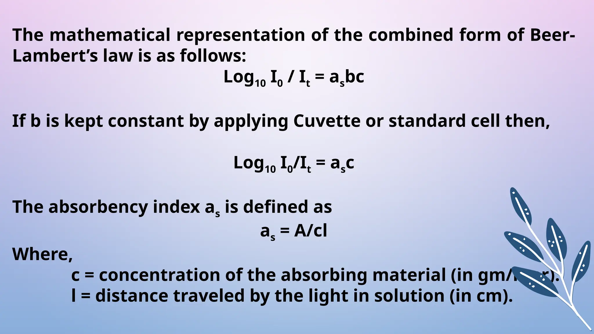 The mathematical representation of the combined form of Beer-
Lambert’s law is as follows:
Log10 I0 / It = asbc
If b is kept constant by applying Cuvette or standard cell then,
Log10 I0/It = asc
The absorbency index as is defined as
as = A/cl
Where,
c = concentration of the absorbing material (in gm/liter).
l = distance traveled by the light in solution (in cm).
 
