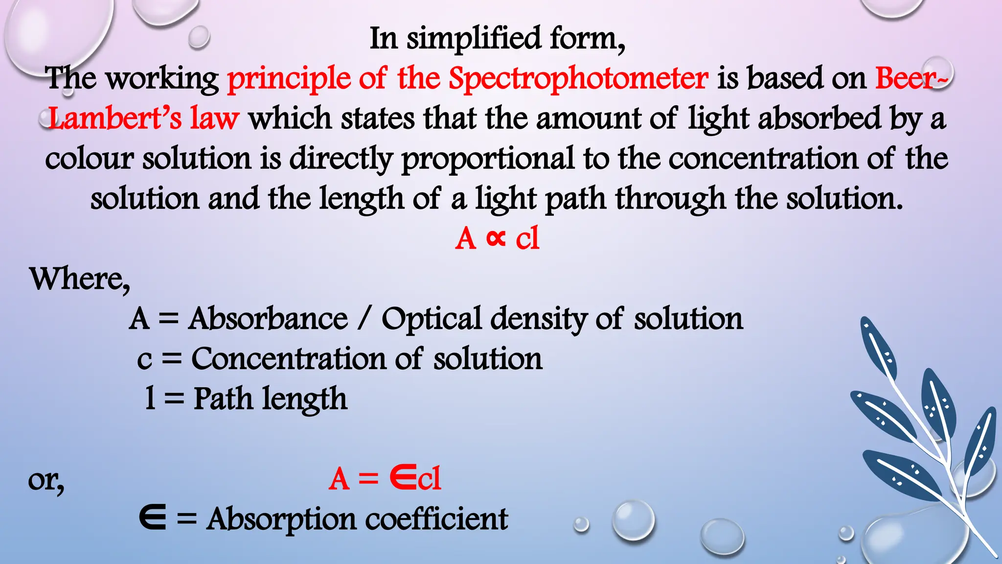 In simplified form,
The working principle of the Spectrophotometer is based on Beer-
Lambert’s law which states that the amount of light absorbed by a
colour solution is directly proportional to the concentration of the
solution and the length of a light path through the solution.
A cl
∝
Where,
A = Absorbance / Optical density of solution
c = Concentration of solution
l = Path length
or, A = cl
∈
∈ = Absorption coefficient
 