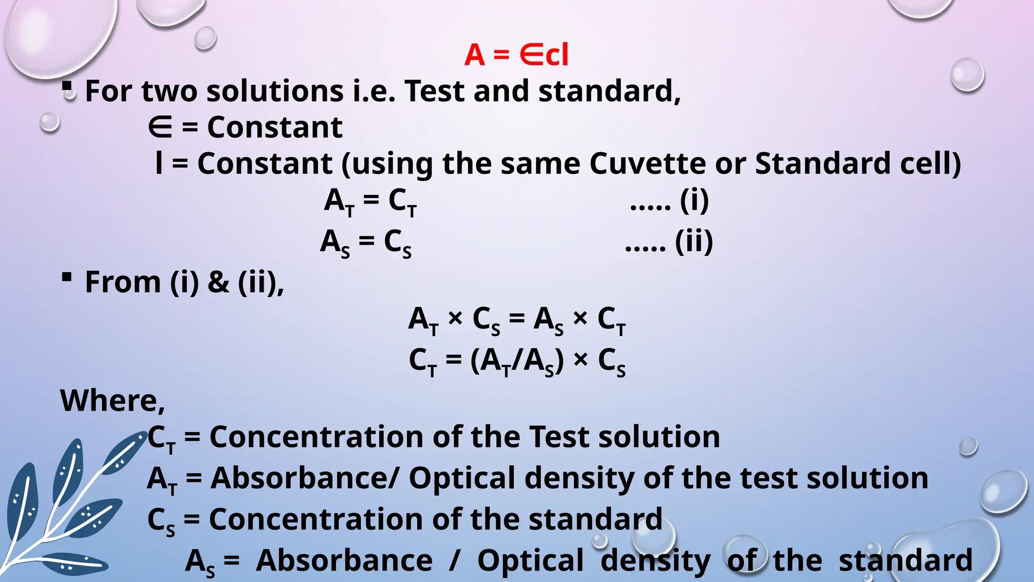 A = cl
∈
 For two solutions i.e. Test and standard,
∈ = Constant
l = Constant (using the same Cuvette or Standard cell)
AT = CT ….. (i)
AS = CS ….. (ii)
 From (i) & (ii),
AT × CS = AS × CT
CT = (AT/AS) × CS
Where,
CT = Concentration of the Test solution
AT = Absorbance/ Optical density of the test solution
CS = Concentration of the standard
AS = Absorbance / Optical density of the standard
 