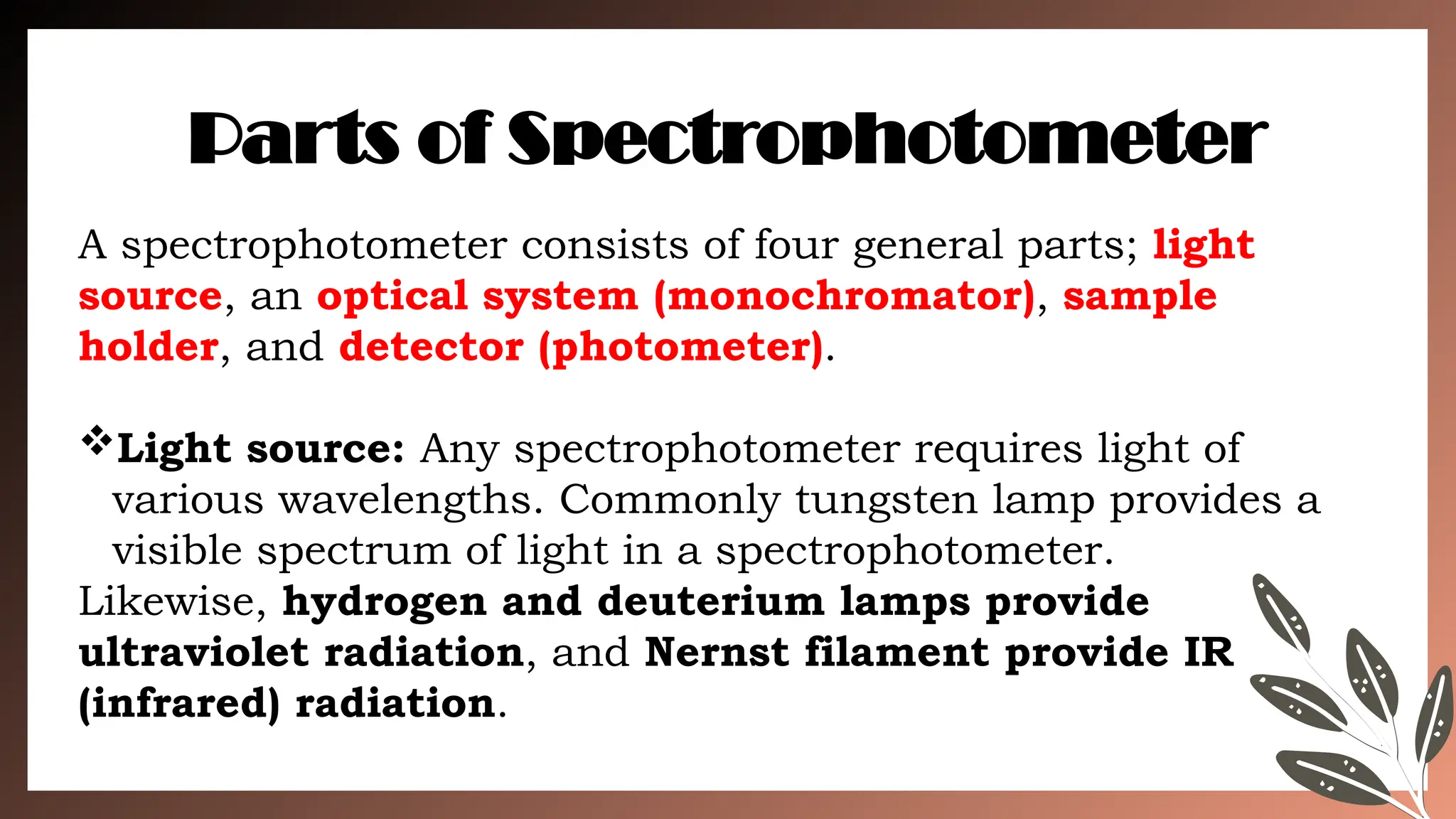 A spectrophotometer consists of four general parts; light
source, an optical system (monochromator), sample
holder, and detector (photometer).
Light source: Any spectrophotometer requires light of
various wavelengths. Commonly tungsten lamp provides a
visible spectrum of light in a spectrophotometer.
Likewise, hydrogen and deuterium lamps provide
ultraviolet radiation, and Nernst filament provide IR
(infrared) radiation.
Parts of Spectrophotometer
 