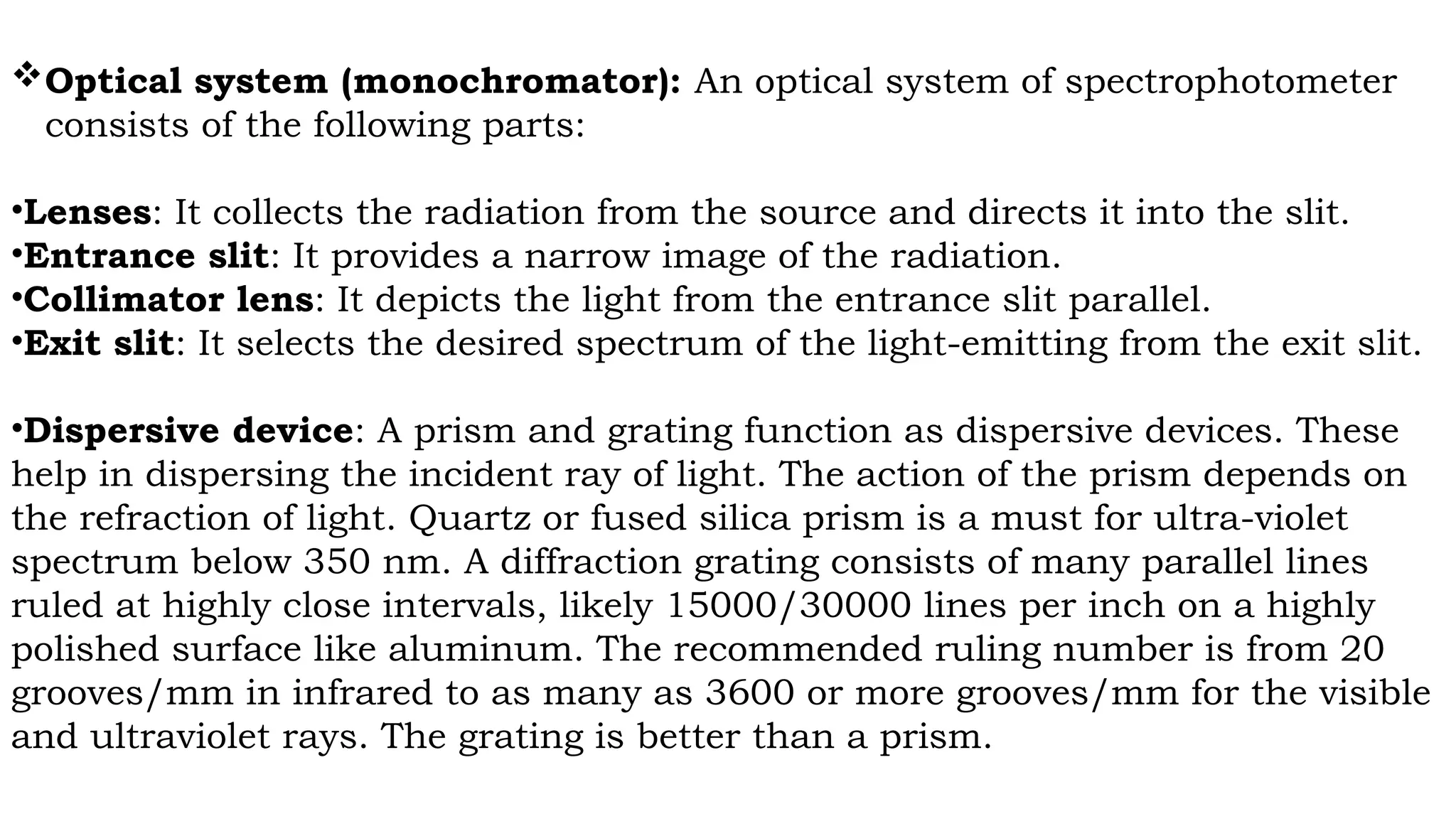 Optical system (monochromator): An optical system of spectrophotometer
consists of the following parts:
•Lenses: It collects the radiation from the source and directs it into the slit.
•Entrance slit: It provides a narrow image of the radiation.
•Collimator lens: It depicts the light from the entrance slit parallel.
•Exit slit: It selects the desired spectrum of the light-emitting from the exit slit.
•Dispersive device: A prism and grating function as dispersive devices. These
help in dispersing the incident ray of light. The action of the prism depends on
the refraction of light. Quartz or fused silica prism is a must for ultra-violet
spectrum below 350 nm. A diffraction grating consists of many parallel lines
ruled at highly close intervals, likely 15000/30000 lines per inch on a highly
polished surface like aluminum. The recommended ruling number is from 20
grooves/mm in infrared to as many as 3600 or more grooves/mm for the visible
and ultraviolet rays. The grating is better than a prism.
 