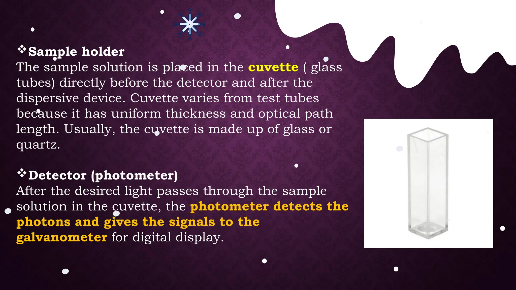 Sample holder
The sample solution is placed in the cuvette ( glass
tubes) directly before the detector and after the
dispersive device. Cuvette varies from test tubes
because it has uniform thickness and optical path
length. Usually, the cuvette is made up of glass or
quartz.
Detector (photometer)
After the desired light passes through the sample
solution in the cuvette, the photometer detects the
photons and gives the signals to the
galvanometer for digital display.
 