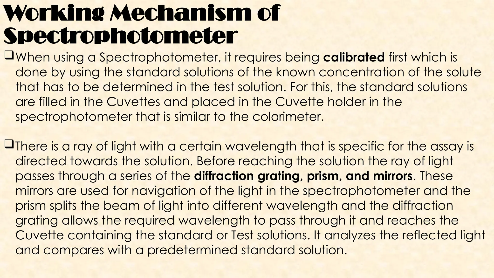 Working Mechanism of
Spectrophotometer
When using a Spectrophotometer, it requires being calibrated first which is
done by using the standard solutions of the known concentration of the solute
that has to be determined in the test solution. For this, the standard solutions
are filled in the Cuvettes and placed in the Cuvette holder in the
spectrophotometer that is similar to the colorimeter.
There is a ray of light with a certain wavelength that is specific for the assay is
directed towards the solution. Before reaching the solution the ray of light
passes through a series of the diffraction grating, prism, and mirrors. These
mirrors are used for navigation of the light in the spectrophotometer and the
prism splits the beam of light into different wavelength and the diffraction
grating allows the required wavelength to pass through it and reaches the
Cuvette containing the standard or Test solutions. It analyzes the reflected light
and compares with a predetermined standard solution.
 
