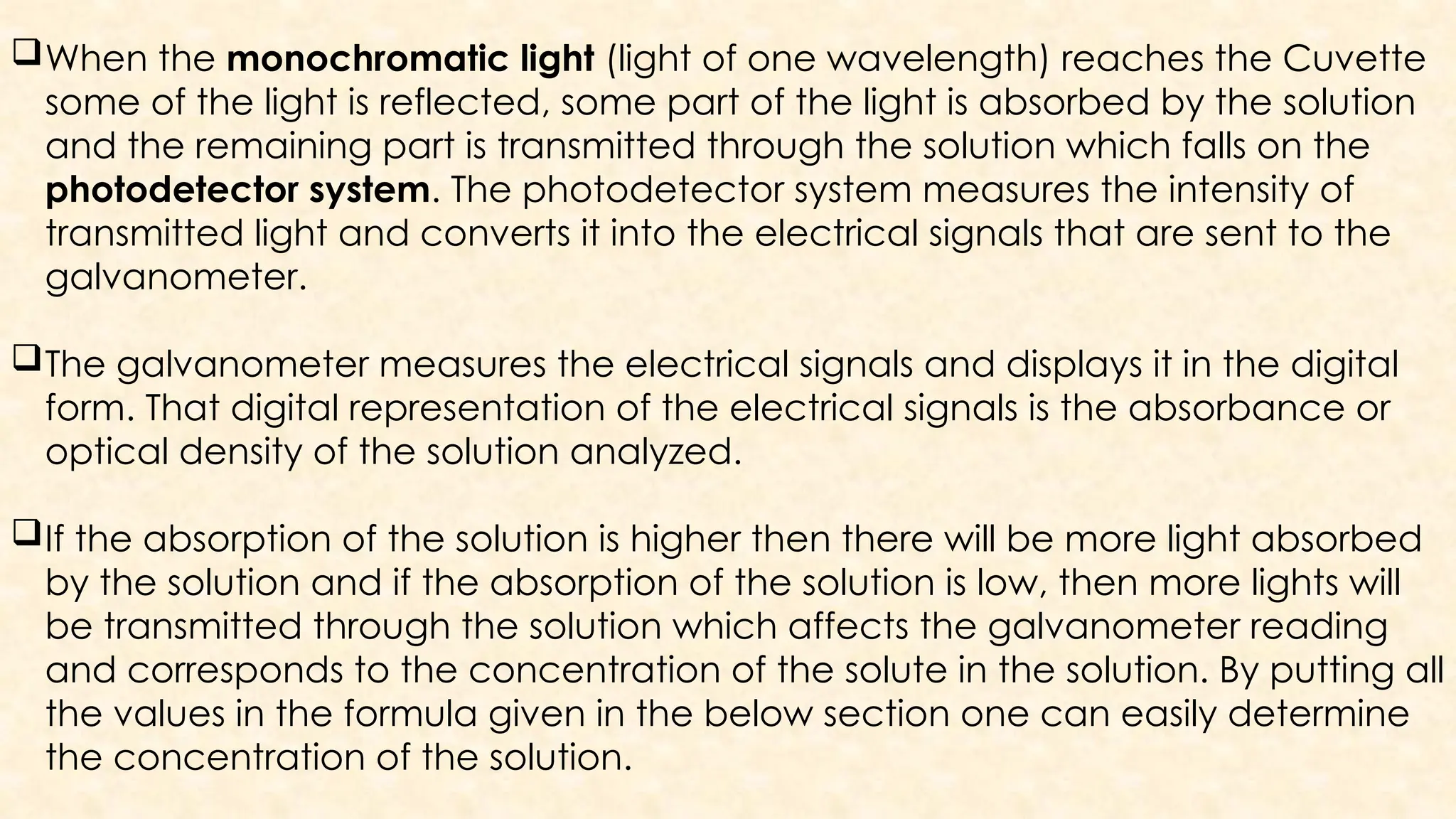 When the monochromatic light (light of one wavelength) reaches the Cuvette
some of the light is reflected, some part of the light is absorbed by the solution
and the remaining part is transmitted through the solution which falls on the
photodetector system. The photodetector system measures the intensity of
transmitted light and converts it into the electrical signals that are sent to the
galvanometer.
The galvanometer measures the electrical signals and displays it in the digital
form. That digital representation of the electrical signals is the absorbance or
optical density of the solution analyzed.
If the absorption of the solution is higher then there will be more light absorbed
by the solution and if the absorption of the solution is low, then more lights will
be transmitted through the solution which affects the galvanometer reading
and corresponds to the concentration of the solute in the solution. By putting all
the values in the formula given in the below section one can easily determine
the concentration of the solution.
 
