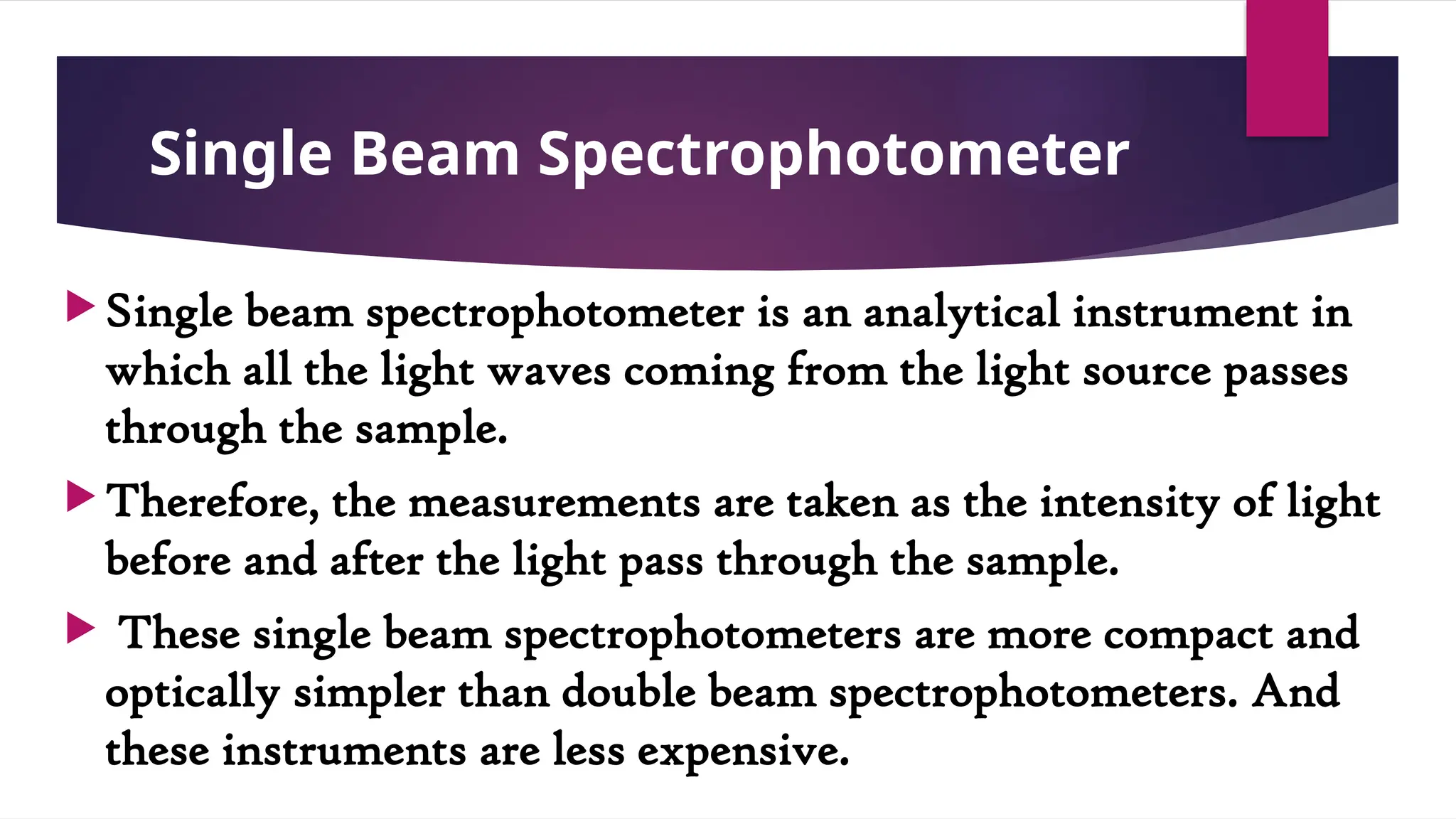 Single Beam Spectrophotometer
 Single beam spectrophotometer is an analytical instrument in
which all the light waves coming from the light source passes
through the sample.
 Therefore, the measurements are taken as the intensity of light
before and after the light pass through the sample.
 These single beam spectrophotometers are more compact and
optically simpler than double beam spectrophotometers. And
these instruments are less expensive.
 