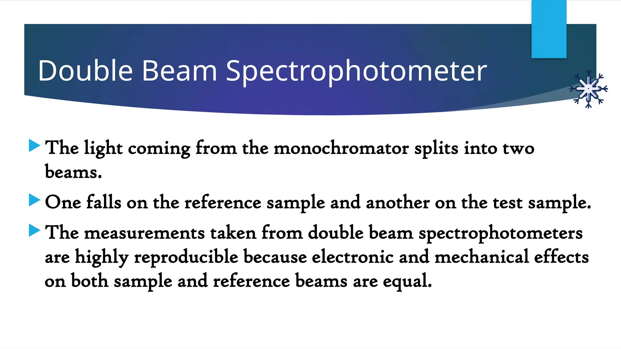 Double Beam Spectrophotometer
 The light coming from the monochromator splits into two
beams.
 One falls on the reference sample and another on the test sample.
 The measurements taken from double beam spectrophotometers
are highly reproducible because electronic and mechanical effects
on both sample and reference beams are equal.
 