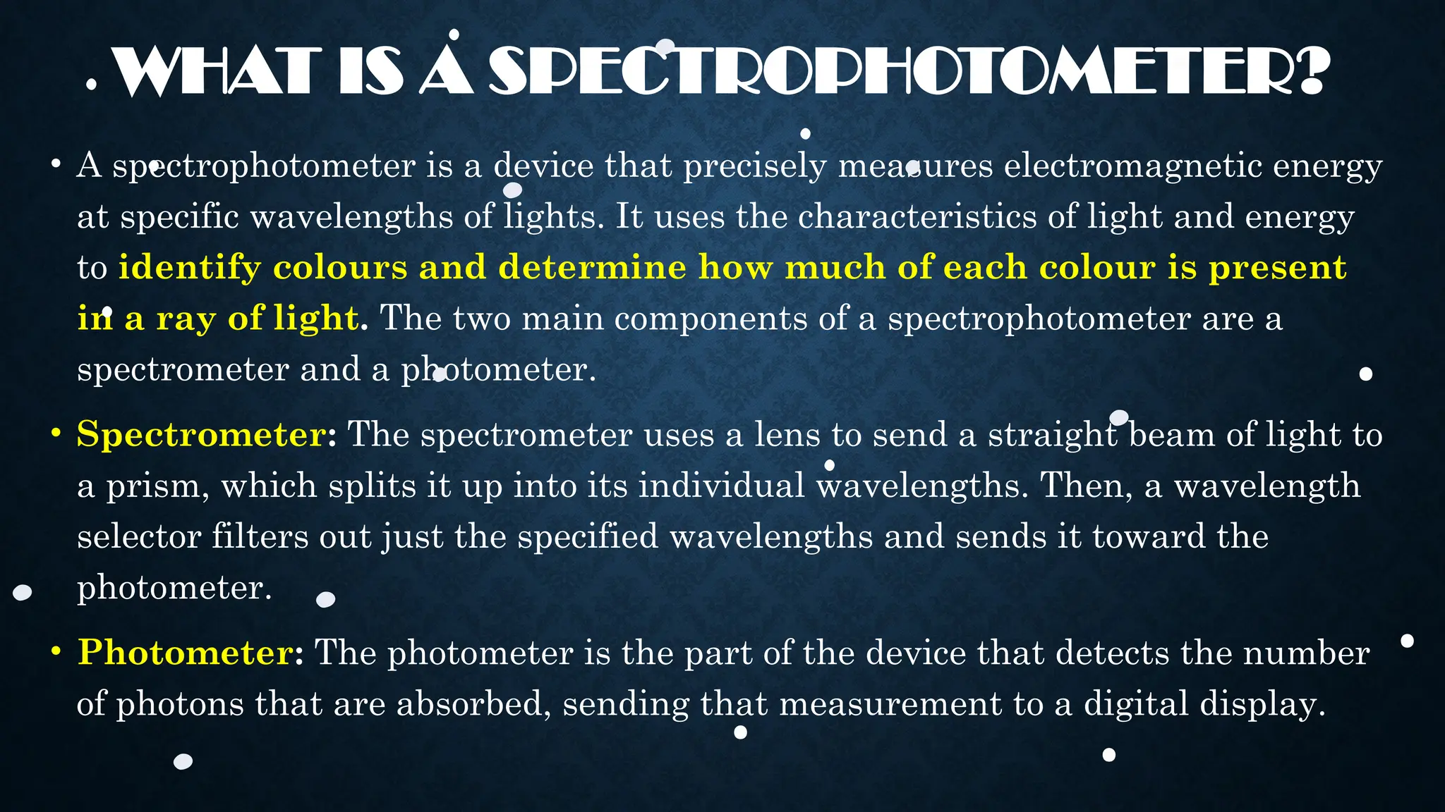 WHAT IS A SPECTROPHOTOMETER?
• A spectrophotometer is a device that precisely measures electromagnetic energy
at specific wavelengths of lights. It uses the characteristics of light and energy
to identify colours and determine how much of each colour is present
in a ray of light. The two main components of a spectrophotometer are a
spectrometer and a photometer.
• Spectrometer: The spectrometer uses a lens to send a straight beam of light to
a prism, which splits it up into its individual wavelengths. Then, a wavelength
selector filters out just the specified wavelengths and sends it toward the
photometer.
• Photometer: The photometer is the part of the device that detects the number
of photons that are absorbed, sending that measurement to a digital display.
 